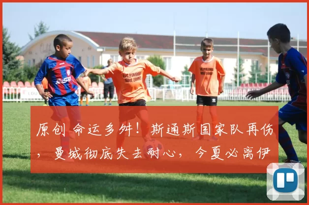 原创 命运多舛！斯通斯国家队再伤，曼城彻底失去耐心，今夏必离伊蒂哈德
