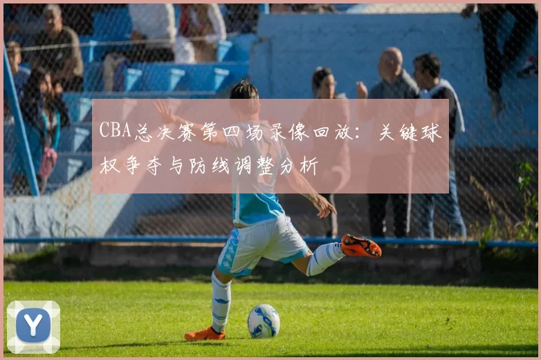 CBA总决赛第四场录像回放：关键球权争夺与防线调整分析