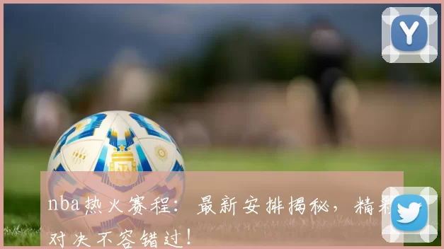 nba热火赛程：最新安排揭秘，精彩对决不容错过！
