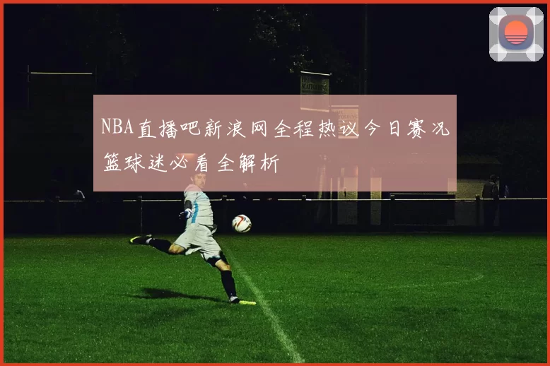 NBA直播吧新浪网全程热议今日赛况篮球迷必看全解析