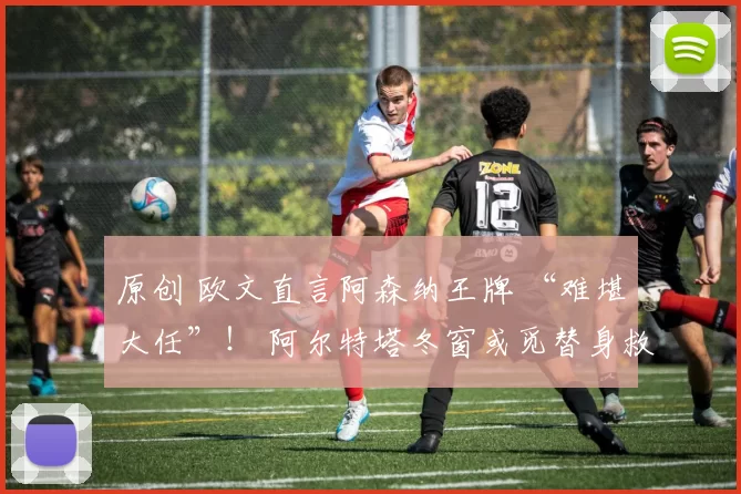 原创 欧文直言阿森纳王牌 “难堪大任”！ 阿尔特塔冬窗或觅替身救急
