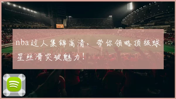 nba过人集锦高清,带你领略顶级球星丝滑突破魅力!