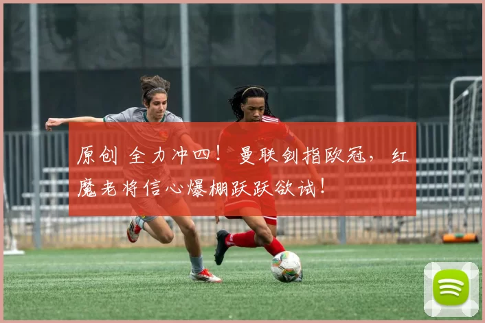 原创 全力冲四！曼联剑指欧冠，红魔老将信心爆棚跃跃欲试！