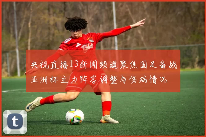 央视直播13新闻频道聚焦国足备战亚洲杯主力阵容调整与伤病情况