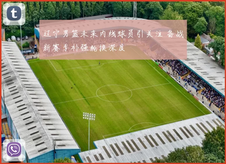 辽宁男篮未来内线球员引关注 备战新赛季补强轮换深度