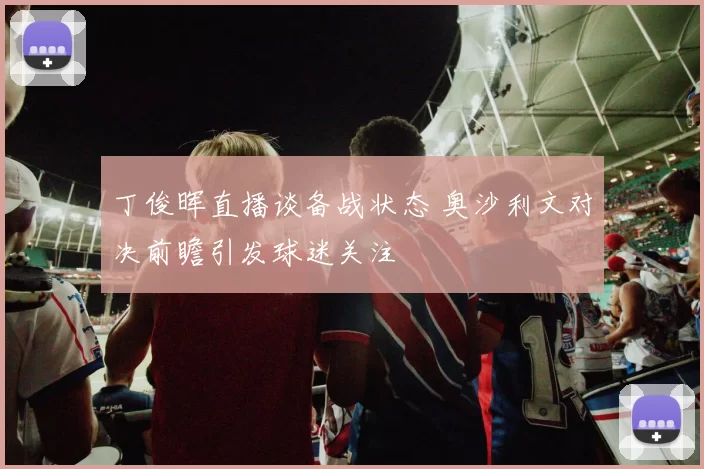 丁俊晖直播谈备战状态 奥沙利文对决前瞻引发球迷关注