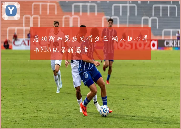 詹姆斯加冕历史得分王 湖人核心再书NBA纪录新篇章