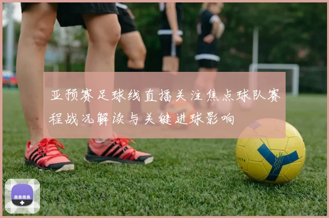 亚预赛足球线直播关注焦点球队赛程战况解读与关键进球影响