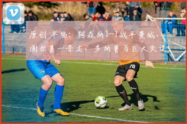 原创 半场：阿森纳1-1战平曼城，谢尔基一条龙，多纳鲁马巨大失误送礼