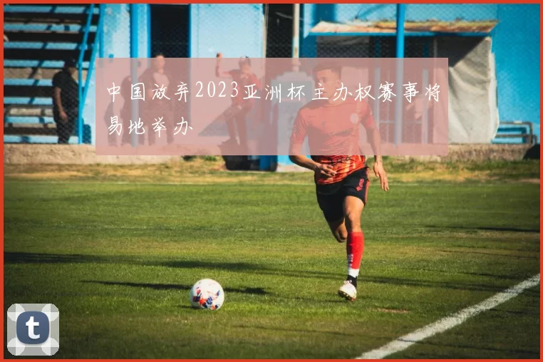 中国放弃2023亚洲杯主办权赛事将易地举办