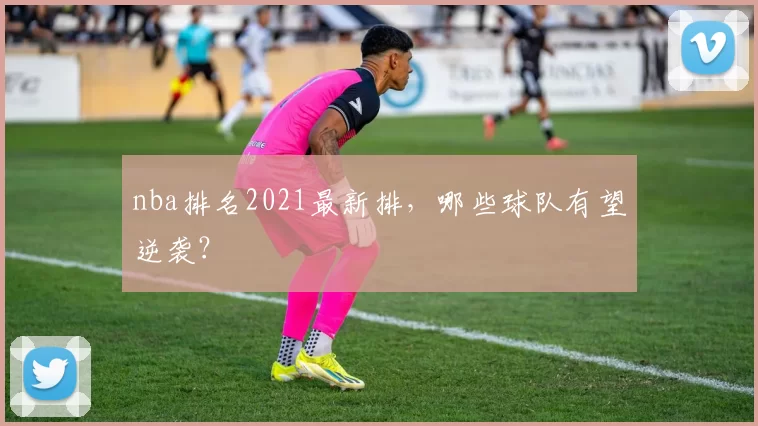 nba排名2021最新排，哪些球队有望逆袭？