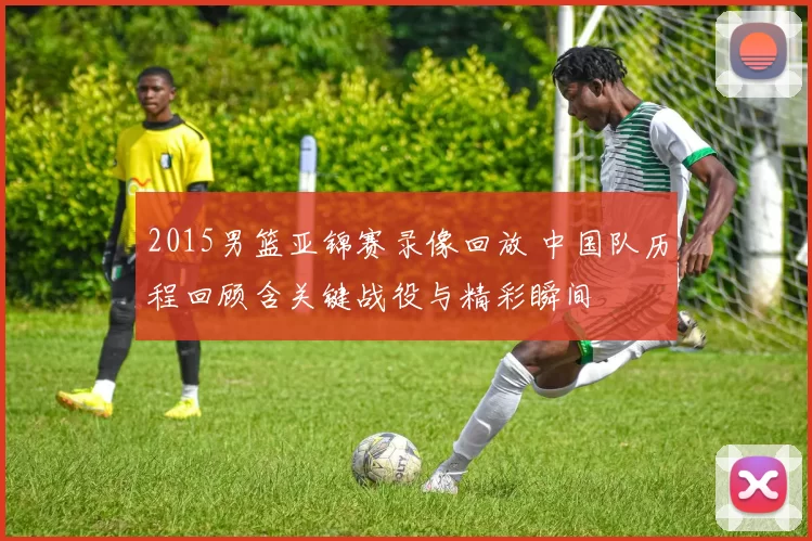 2015男篮亚锦赛录像回放 中国队历程回顾含关键战役与精彩瞬间