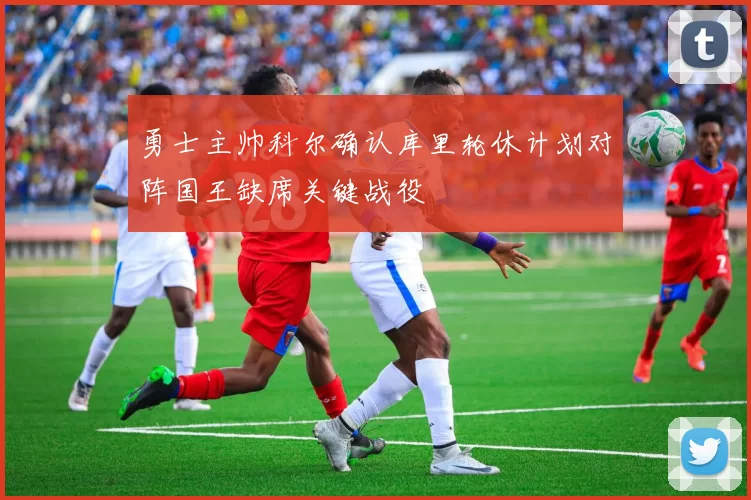 勇士主帅科尔确认库里轮休计划对阵国王缺席关键战役