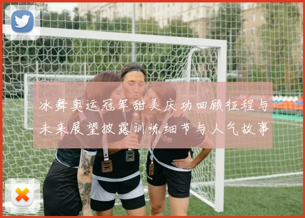 冰舞奥运冠军甜美庆功回顾征程与未来展望披露训练细节与人气故事