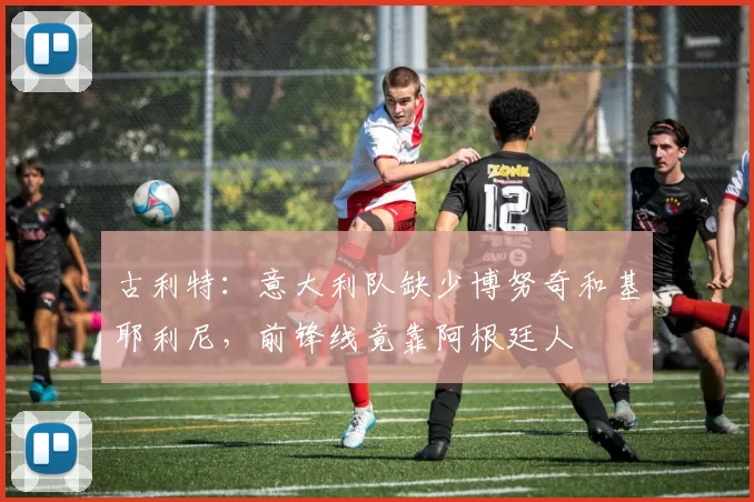 古利特：意大利队缺少博努奇和基耶利尼，前锋线竟靠阿根廷人