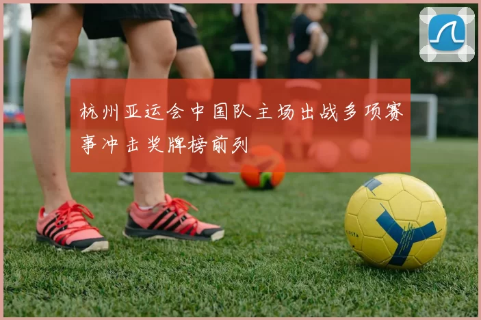 杭州亚运会中国队主场出战多项赛事冲击奖牌榜前列