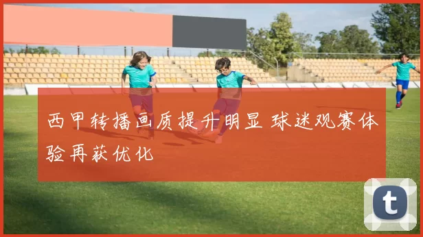 西甲转播画质提升明显 球迷观赛体验再获优化