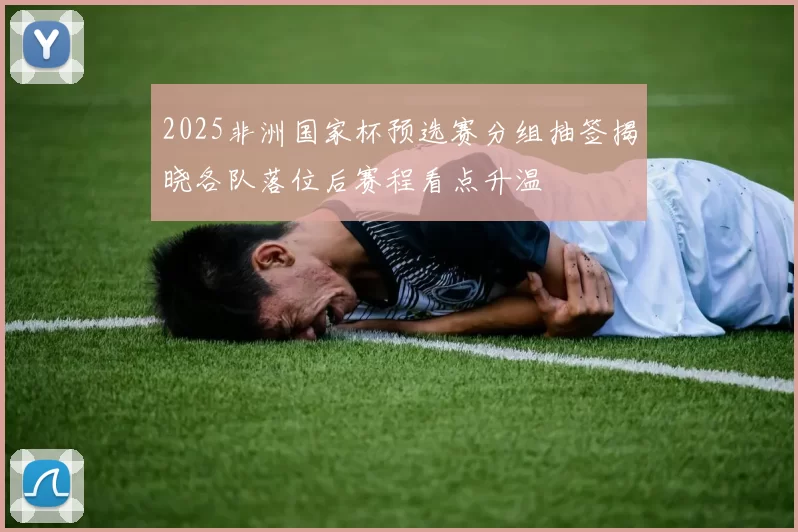 2025非洲国家杯预选赛分组抽签揭晓各队落位后赛程看点升温