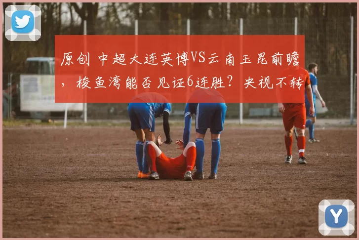 原创 中超大连英博VS云南玉昆前瞻，梭鱼湾能否见证6连胜？央视不转，2大平台直播