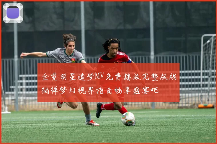 全霓明星造梦MV免费播放完整版线徜徉梦幻视界指南畅享盛宴吧