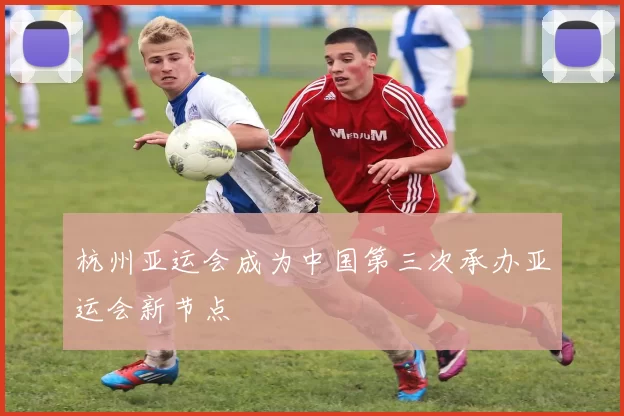 杭州亚运会成为中国第三次承办亚运会新节点