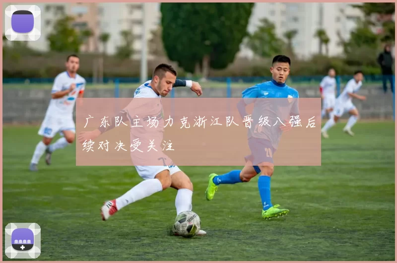 广东队主场力克浙江队晋级八强后续对决受关注