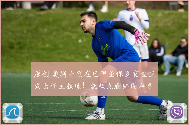 原创 奥斯卡刚在巴甲圣保罗官宣正式出任主教练！就钦点蒯纪闻和李新翔入队，值得期待