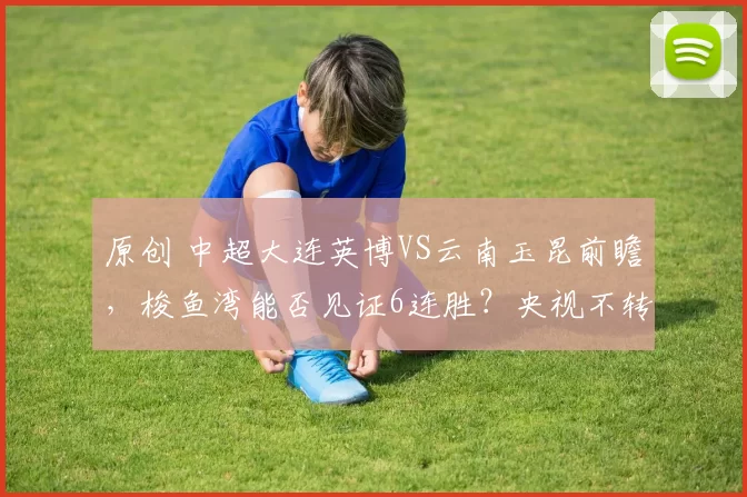 原创 中超大连英博VS云南玉昆前瞻，梭鱼湾能否见证6连胜？央视不转，2大平台直播