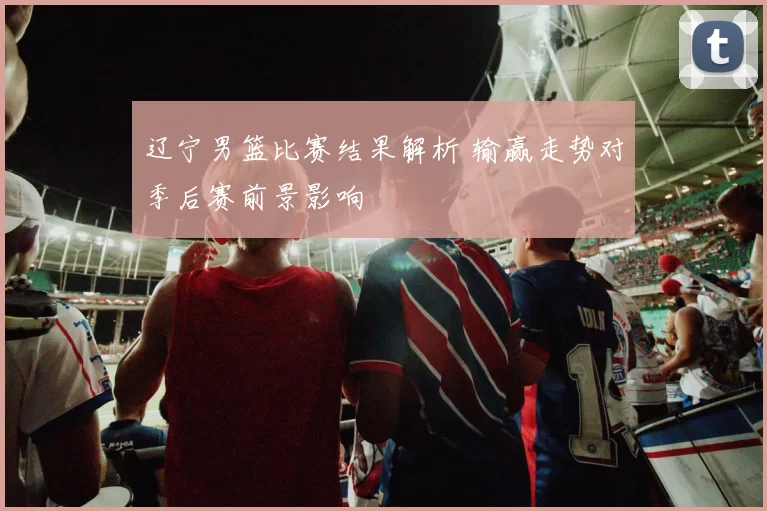 辽宁男篮比赛结果解析 输赢走势对季后赛前景影响