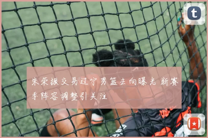 朱荣振交易辽宁男篮去向曝光 新赛季阵容调整引关注