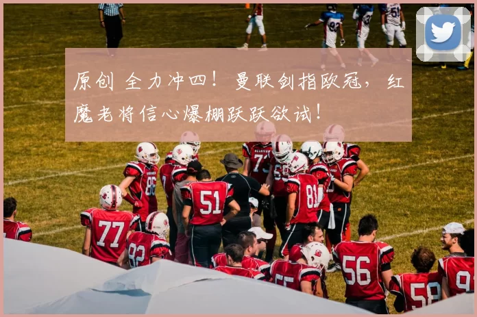 原创 全力冲四！曼联剑指欧冠，红魔老将信心爆棚跃跃欲试！