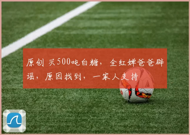 原创 买500吨白糖，全红婵爸爸辟谣，原因找到，一家人支持