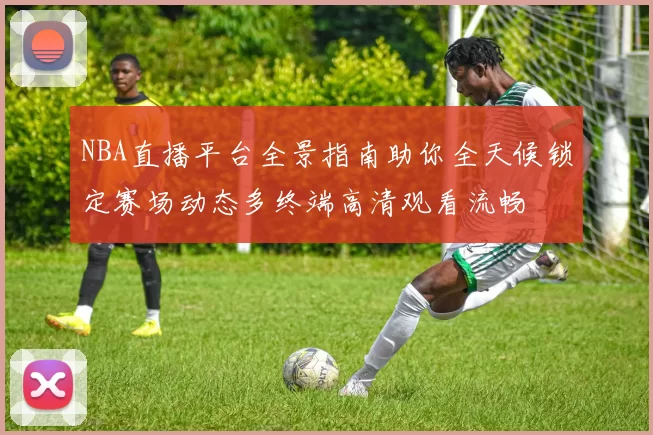 NBA直播平台全景指南助你全天候锁定赛场动态多终端高清观看流畅