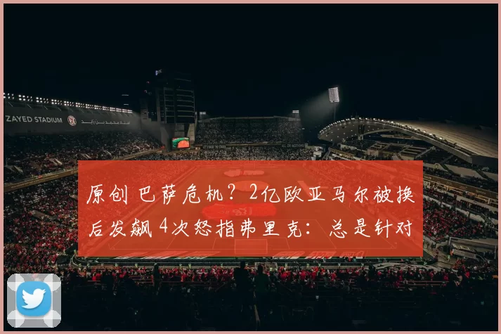 原创 巴萨危机？2亿欧亚马尔被换后发飙 4次怒指弗里克：总是针对我 疯了