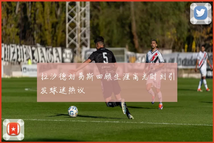 拉沙德刘易斯回顾生涯高光时刻引发球迷热议