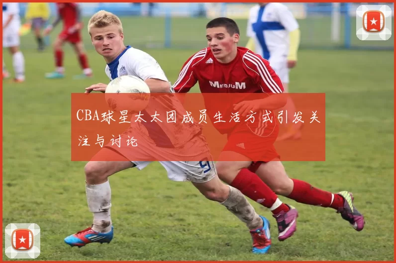 CBA球星太太团成员生活方式引发关注与讨论