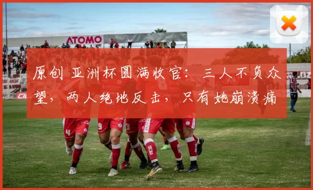 原创 亚洲杯圆满收官：三人不负众望，两人绝地反击，只有她崩溃痛哭