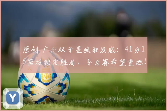 原创 广州双子星疯狂发威：41分15篮板锁定胜局，季后赛希望重燃！