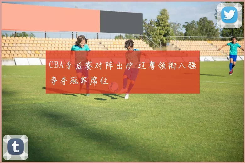 CBA季后赛对阵出炉 辽粤领衔八强争夺冠军席位