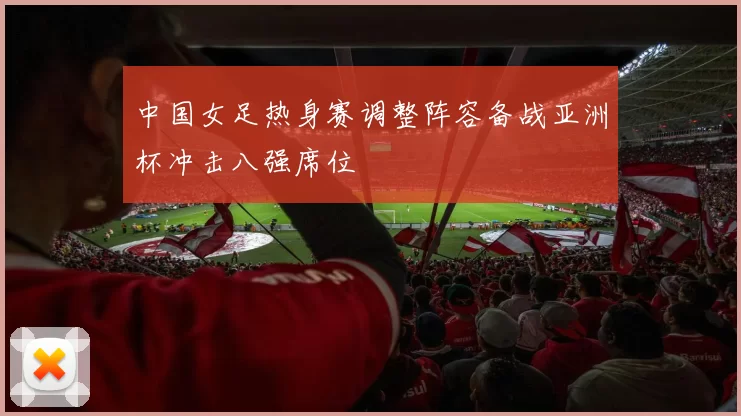 中国女足热身赛调整阵容备战亚洲杯冲击八强席位