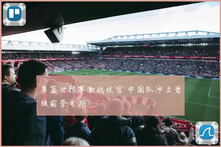 男篮世预赛激战收官 中国队冲击晋级前景可期