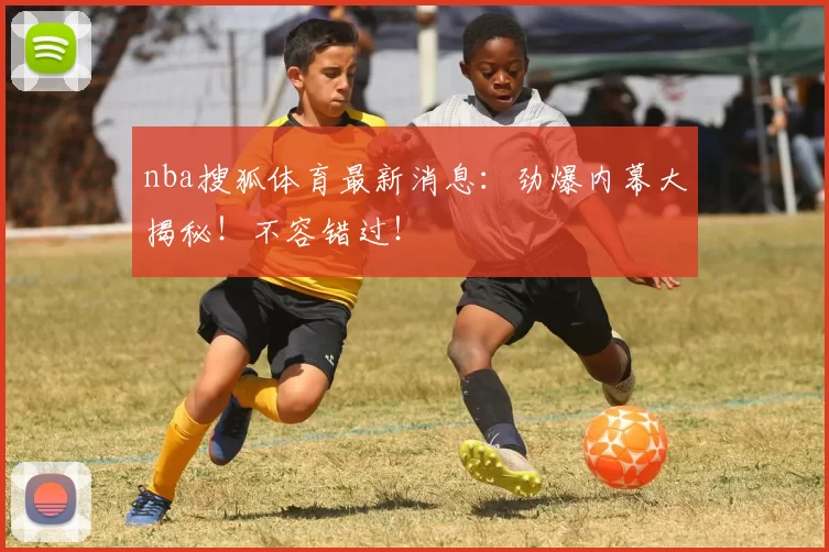 nba搜狐体育最新消息：劲爆内幕大揭秘！不容错过！