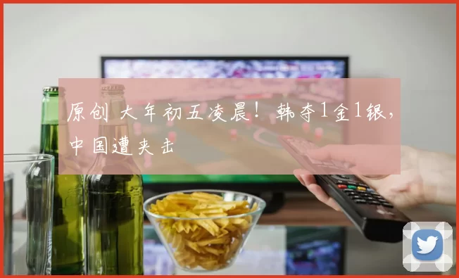 原创 大年初五凌晨！韩夺1金1银，中国遭夹击