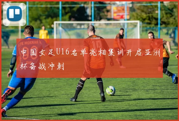 中国女足U16名单亮相集训开启亚洲杯备战冲刺