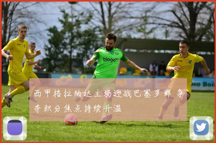 西甲格拉纳达主场迎战巴塞罗那 争夺积分焦点持续升温