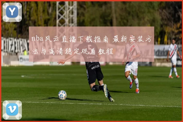 nba风云直播下载指南 最新安装方法与高清稳定观看教程