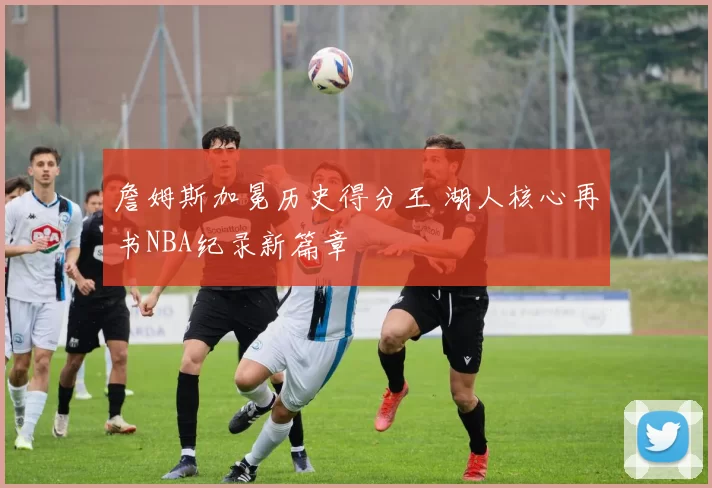詹姆斯加冕历史得分王 湖人核心再书NBA纪录新篇章