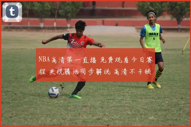 NBA高清第一直播 免费观看今日赛程 央视腾讯同步解说 高清不卡顿线观看