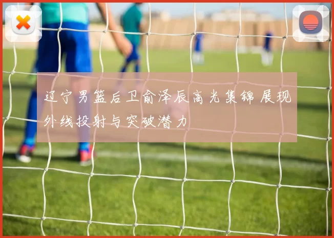 辽宁男篮后卫俞泽辰高光集锦 展现外线投射与突破潜力