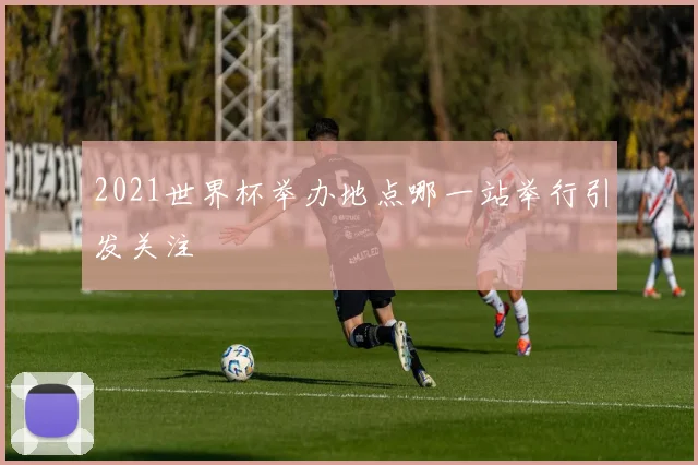 2021世界杯举办地点哪一站举行引发关注